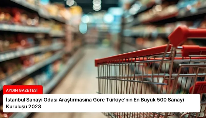 İstanbul Sanayi Odası Araştırmasına Göre Türkiye’nin En Büyük 500 Sanayi Kuruluşu 2023