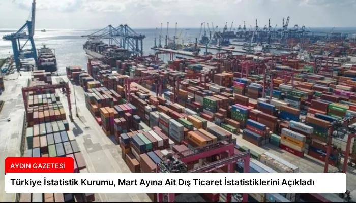 Türkiye İstatistik Kurumu, Mart Ayına Ait Dış Ticaret İstatistiklerini Açıkladı