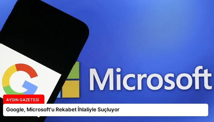 Google, Microsoft’u Rekabet İhlaliyle Suçluyor