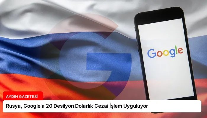 Rusya, Google’a 20 Desilyon Dolarlık Cezai İşlem Uyguluyor