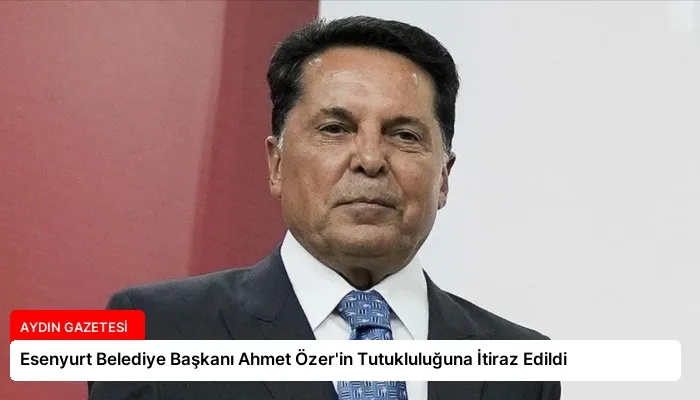 Esenyurt Belediye Başkanı Ahmet Özer’in Tutukluluğuna İtiraz Edildi