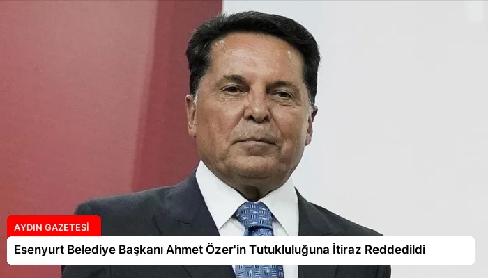 Esenyurt Belediye Başkanı Ahmet Özer’in Tutukluluğuna İtiraz Reddedildi