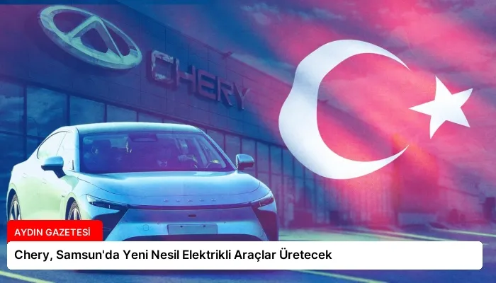Chery, Samsun’da Yeni Nesil Elektrikli Araçlar Üretecek