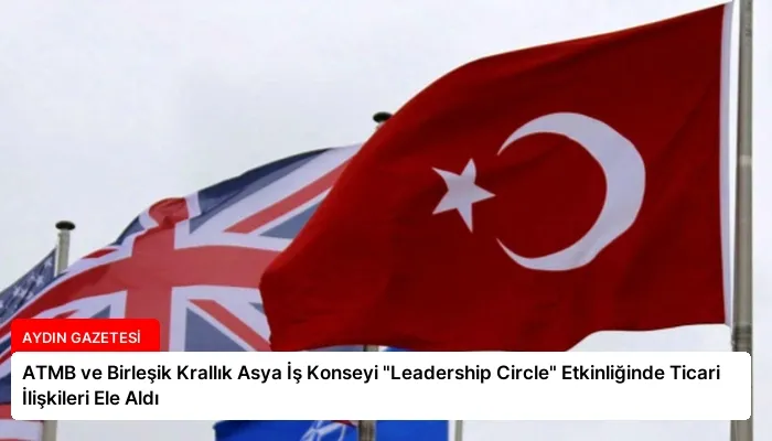 ATMB ve Birleşik Krallık Asya İş Konseyi “Leadership Circle” Etkinliğinde Ticari İlişkileri Ele Aldı