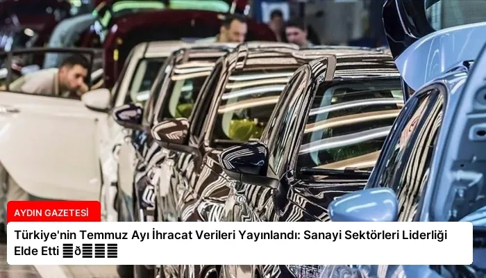 Türkiye’nin Temmuz Ayı İhracat Verileri Yayınlandı: Sanayi Sektörleri Liderliği Elde Etti ⏬👇