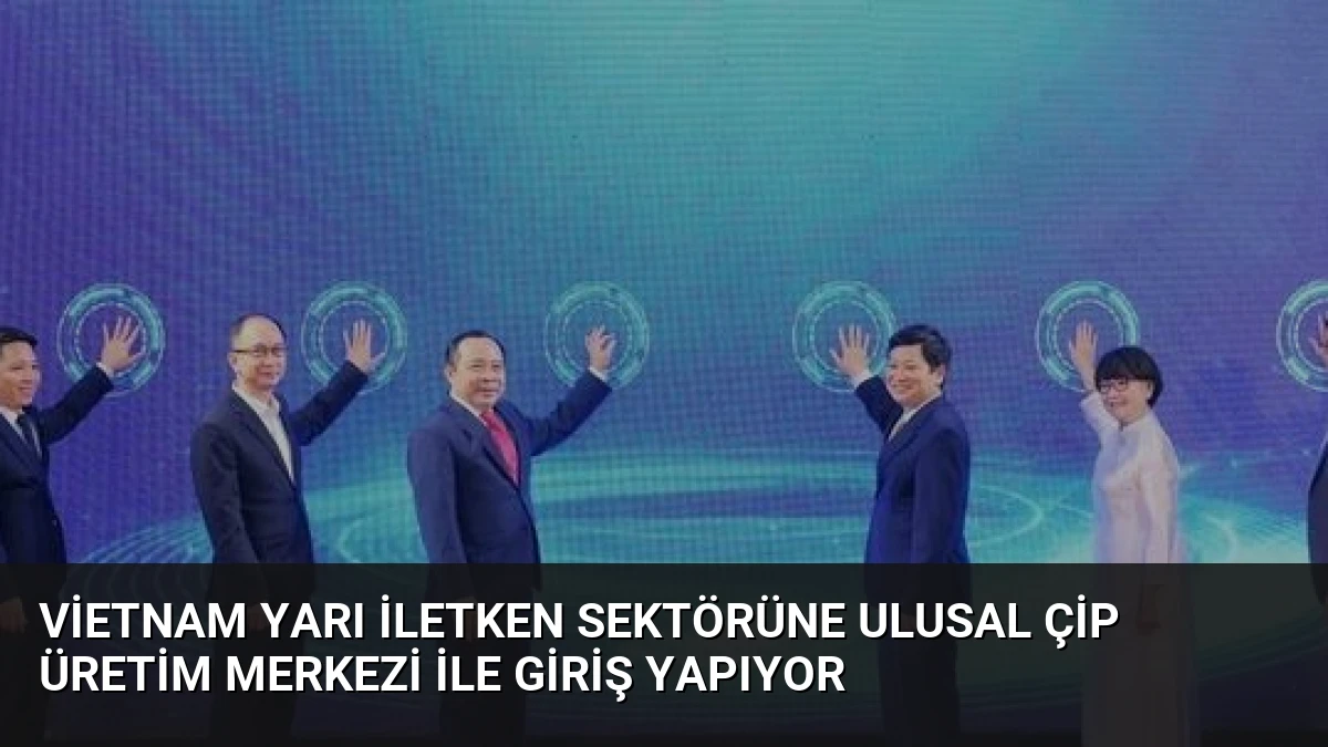 Vietnam Yarı İletken Sektörüne Ulusal Çip Üretim Merkezi ile Giriş Yapıyor