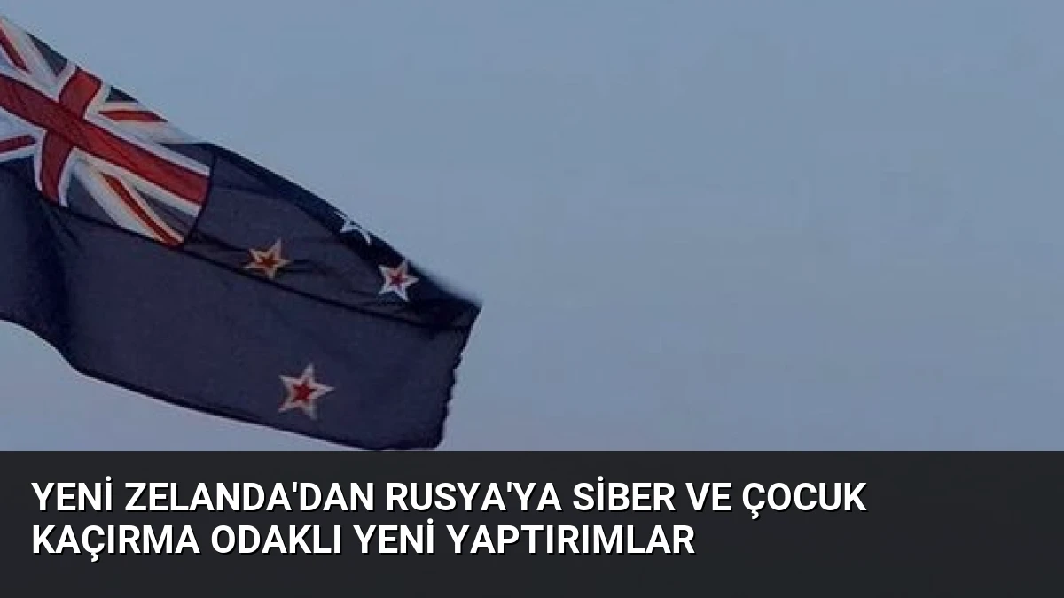Yeni Zelanda’dan Rusya’ya Siber ve Çocuk Kaçırma Odaklı Yeni Yaptırımlar